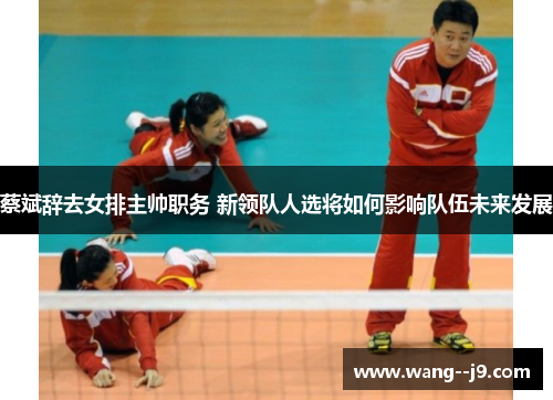 蔡斌辞去女排主帅职务 新领队人选将如何影响队伍未来发展