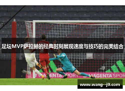 足坛MVP萨拉赫的经典时刻展现速度与技巧的完美结合