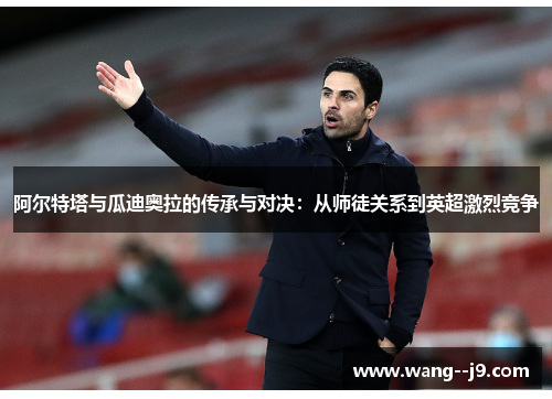 阿尔特塔与瓜迪奥拉的传承与对决:从师徒关系到英超激烈竞争 阿尔特塔与瓜迪奥拉的传承与对决:从师徒关系到英超激烈竞争
