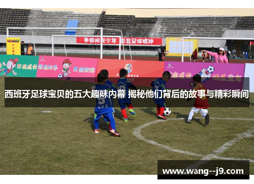 西班牙足球宝贝的五大趣味内幕 揭秘他们背后的故事与精彩瞬间