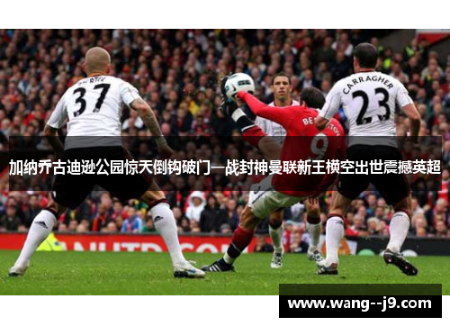加纳乔古迪逊公园惊天倒钩破门一战封神曼联新王横空出世震撼英超 加纳乔古迪逊公园惊天倒钩破门一战封神曼联新王横空出世震撼英超