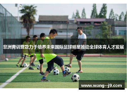 非洲青训营致力于培养未来国际足球明星推动全球体育人才发展
