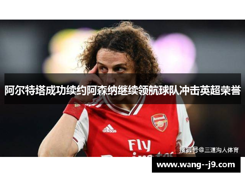 阿尔特塔成功续约阿森纳继续领航球队冲击英超荣誉 阿尔特塔成功续约阿森纳继续领航球队冲击英超荣誉