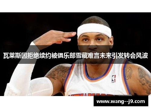 瓦莱斯因拒绝续约被俱乐部雪藏难言未来引发转会风波