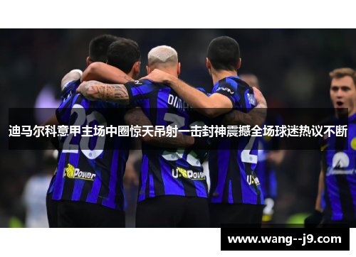 迪马尔科意甲主场中圈惊天吊射一击封神震撼全场球迷热议不断